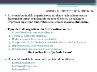 WEBER Y EL CONCEPTO DE BUROCRACIA
• Burocracia: modelo organizacional diseñado racionalmente para
desempeñar tareas complejas de manera eficiente . En cualquier
empresa u organismo burocrático se buscará la máxima eficiencia.
• Tipo ideal de organización burocrática (Weber):
1. Especialización. Tareas especializadas
2. Jerarquía. Estructura piramidal.
3. Reglas y normas. Pretende ser predecible.
4. Competencia técnica. Trabajadores cualificados en relación al puesto.
5. Impersonalidad. “burocracia anónima”.
6. Comunicaciones formales por escrito “papeleo”.
Racionalización = “jaula de hierro”
• El lado informal de la burocracia: carácter de sus líderes
▫ Liderazgo autoritario
▫ Liderazgo democrático
▫ Liderazgo liberal
 