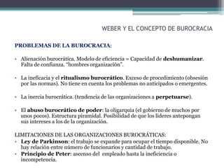 WEBER Y EL CONCEPTO DE BUROCRACIA
PROBLEMAS DE LA BUROCRACIA:
• Alienación burocrática. Modelo de eficiencia = Capacidad de deshumanizar.
Falta de confianza. “hombres organización”.
• La ineficacia y el ritualismo burocrático. Exceso de procedimiento (obsesión
por las normas). No tiene en cuenta los problemas no anticipados o emergentes.
• La inercia burocrática. (tendencia de las organizaciones a perpetuarse).
• El abuso burocrático de poder: la oligarquía (el gobierno de muchos por
unos pocos). Estructura piramidal. Posibilidad de que los lideres antepongan
sus intereses a los de la organización.
LIMITACIONES DE LAS ORGANIZACIONES BUROCRÁTICAS:
• Ley de Parkinson: el trabajo se expande para ocupar el tiempo disponible. No
hay relación entre número de funcionarios y cantidad de trabajo.
• Principio de Peter: ascenso del empleado hasta la ineficiencia o
incompetencia.
 