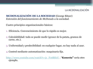 LA MCDONALIZACIÓN
MCDONALIZACIÓN DE LA SOCIEDAD (George Ritzer)
Extensión del funcionamiento de McDonals a la sociedad.
Cuatro principios organizacionales básicos:
1. Eficiencia. Convencimiento de que lo rápido es mejor.
2. Calculabilidad: todo se puede medir (grosor de la patata, gramos de
carne, etc.).
3. Uniformidad y predecibilidad: en cualquier lugar, no hay nada al azar.
4. Control mediante automatización: maquinaria fija.
http://www.youtube.com/watch?v=jc_F0tBbl1U . “Konecta” sería otro
ejemplo.
 