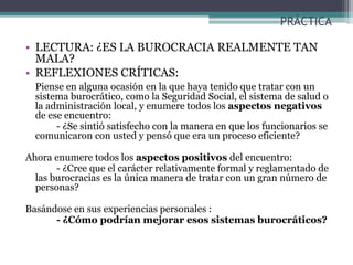 PRÁCTICA
• LECTURA: ¿ES LA BUROCRACIA REALMENTE TAN
MALA?
• REFLEXIONES CRÍTICAS:
Piense en alguna ocasión en la que haya tenido que tratar con un
sistema burocrático, como la Seguridad Social, el sistema de salud o
la administración local, y enumere todos los aspectos negativos
de ese encuentro:
- ¿Se sintió satisfecho con la manera en que los funcionarios se
comunicaron con usted y pensó que era un proceso eficiente?
Ahora enumere todos los aspectos positivos del encuentro:
- ¿Cree que el carácter relativamente formal y reglamentado de
las burocracias es la única manera de tratar con un gran número de
personas?
Basándose en sus experiencias personales :
- ¿Cómo podrían mejorar esos sistemas burocráticos?
 