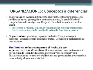ORGANIZACIONES: Conceptos a diferenciar
• Instituciones sociales: Concepto abstracto. Estructura normativa,
jurídico-cultural, que regula el comportamiento, la estabilidad y el
cumplimiento de un objetivo. Conjunto de relaciones o intercambio
social.
▫ Pretenden ordenar, legitimar y normalizar el comportamiento.
Esto lo harán a través de la adjudicación de funciones y roles.
• Organización: grandes grupos secundarios (compuestos por
personas) diseñados para conseguir metas. Concreción material de las
instituciones.
Similitudes: ambas comparten el hecho de ser
superestructuras dinámicas. Son superestructuras en tanto están
por encima de los individuos (los preceden y los suceden) y son
dinámicas porque no están cristalizadas sino que cambian de acuerdo a
la sociedad y el momento histórico.
 