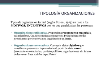 TIPOLOGÍA ORGANIZACIONES
Tipos de organización formal (según Etzioni, 1975) en base a los
MOTIVOS/ INCENTIVOS por los que participaban las personas:
▫ Organizaciones utilitarias. Proporciona recompensa material a
sus miembros. Grandes empresas o negocios. Prácticamente todos
necesitamos pertenecer a una organización utilitaria.
▫ Organizaciones normativas. Conseguir algún objetivo que
consideran que merece la pena desde el punto de vista moral.
(asociaciones voluntarias, partidos políticos, organizaciones sin ánimo
de lucro con fines sociales específicos).
 