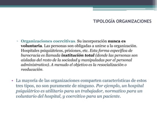 TIPOLOGÍA ORGANIZACIONES
▫ Organizaciones coercitivas. Su incorporación nunca es
voluntaria. Las personas son obligadas a unirse a la organización.
Hospitales psiquiátricos, prisiones, etc. Esta forma específica de
burocracia es llamada institución total (donde las personas son
aisladas del resto de la sociedad y manipuladas por el personal
administrativo). A menudo el objetivo es la resocialización o
reeducación.
• La mayoría de las organizaciones comparten características de estos
tres tipos, no son puramente de ninguno. Por ejemplo, un hospital
psiquiátrico es utilitario para un trabajador, normativo para un
voluntario del hospital, y coercitivo para un paciente.
 
