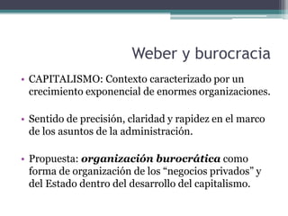 Weber y burocracia
• CAPITALISMO: Contexto caracterizado por un
crecimiento exponencial de enormes organizaciones.
• Sentido de precisión, claridad y rapidez en el marco
de los asuntos de la administración.
• Propuesta: organización burocrática como
forma de organización de los “negocios privados” y
del Estado dentro del desarrollo del capitalismo.
 