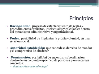 Principios
• Racionalidad: proceso de establecimiento de reglas y
procedimientos explícitos, intelectuales y calculables dentro
del mecanismo administrativo y organizacional.
• Poder: posibilidad de implantar la propia voluntad, en una
relación social.
• Autoridad establecida: que concede el derecho de mandar
y el compromiso de obedecer.
• Dominación: posibilidad de encontrar subordinación
dentro de un conjunto especifico de personas para encargos
concretos:
▫ dominación racional o legal.
 