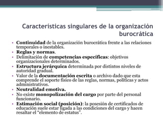 Características singulares de la organización
burocrática
• Continuidad de la organización burocrática frente a las relaciones
temporales o inestables.
• Reglas y normas.
• Delimitación de competencias específicas: objetivos
organizacionales determinados.
• Estructura jerárquica determinada por distintos niveles de
autoridad gradual.
• Valor de la documentación escrita o archivo dado que esta
comprende el soporte físico de las reglas, normas, políticas y actos
administrativos.
• Neutralidad emotiva.
• No existe monopolización del cargo por parte del personal
funcionario.
• Estimación social (posición): la posesión de certificados de
educación suele estar ligada a las condiciones del cargo y hacen
resaltar el “elemento de estatus”.
 