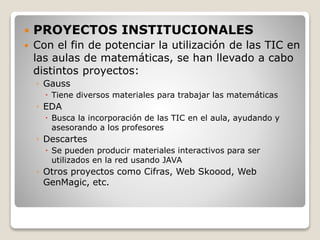  PROYECTOS INSTITUCIONALES
 Con el fin de potenciar la utilización de las TIC en
las aulas de matemáticas, se han llevado a cabo
distintos proyectos:
◦ Gauss
 Tiene diversos materiales para trabajar las matemáticas
◦ EDA
 Busca la incorporación de las TIC en el aula, ayudando y
asesorando a los profesores
◦ Descartes
 Se pueden producir materiales interactivos para ser
utilizados en la red usando JAVA
◦ Otros proyectos como Cifras, Web Skoood, Web
GenMagic, etc.
 