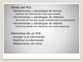 ◦ Partes del PLE:
 Herramientas y estrategias de lectura
◦ Fuentes de información a las que accedo
 Herramientas y estrategias de reflexión
◦ Servicios en las que puedo transformar la información
 Herramientas y estrategias de relación
◦ Entornos donde me relaciono con otras personas
◦ Elementos de un PLE:
 Acceder a la información
 Modificar la información
 Relacionarse con otros
 
