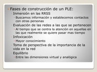  Fases de construcción de un PLE:
◦ Inmersión en las RRSS
 Buscamos información y establecemos contactos
con otras personas
◦ Evaluación de las redes a las que se pertenecen
 Al tiempo que se centra la atención en aquellas en
las que realmente se quiere pasar mas tiempo
◦ Infoxicación
 Mayor conocimiento
◦ Toma de perspectiva de la importancia de la
vida en la red
◦ Equilibrio
 Entre las dimensiones virtual y analógica
 