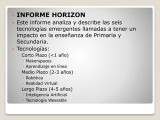  INFORME HORIZON
 Este informe analiza y describe las seis
tecnologías emergentes llamadas a tener un
impacto en la enseñanza de Primaria y
Secundaria.
 Tecnologías:
◦ Corto Plazo (<1 año)
 Makerspaces
 Aprendizaje en línea
◦ Medio Plazo (2-3 años)
 Robótica
 Realidad Virtual
◦ Largo Plazo (4-5 años)
 Inteligencia Artificial
 Tecnología Wearable
 