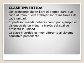  CLASE INVERTIDA
 Los profesores dejan libre el tiempo para que
cada alumno pueda trabajar sobre las tareas de
cada unidad.
 El profesor manda deberes como por ejemplo el
visionado de un vídeo, a través del cual se
presenta la unidad
 La clase invertida es muy diferente al sistema
educativo precedente
 