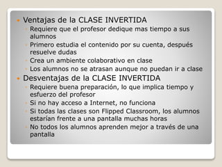  Ventajas de la CLASE INVERTIDA
◦ Requiere que el profesor dedique mas tiempo a sus
alumnos
◦ Primero estudia el contenido por su cuenta, después
resuelve dudas
◦ Crea un ambiente colaborativo en clase
◦ Los alumnos no se atrasan aunque no puedan ir a clase
 Desventajas de la CLASE INVERTIDA
◦ Requiere buena preparación, lo que implica tiempo y
esfuerzo del profesor
◦ Si no hay acceso a Internet, no funciona
◦ Si todas las clases son Flipped Classroom, los alumnos
estarían frente a una pantalla muchas horas
◦ No todos los alumnos aprenden mejor a través de una
pantalla
 