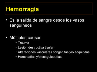 Hemorragia
• Es la salida de sangre desde los vasos
sanguíneos
• Múltiples causas
• Trauma
• Lesión destructiva tisular
• Alteraciones vasculares congénitas y/o adquiridas
• Hemopatías y/o coagulopatías
 
