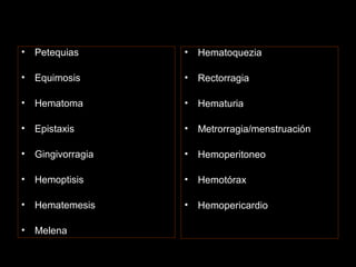 • Petequias
• Equimosis
• Hematoma
• Epistaxis
• Gingivorragia
• Hemoptisis
• Hematemesis
• Melena
• Hematoquezia
• Rectorragia
• Hematuria
• Metrorragia/menstruación
• Hemoperitoneo
• Hemotórax
• Hemopericardio
 