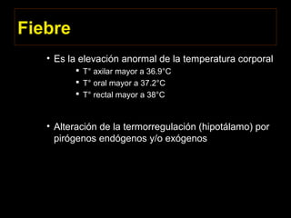 Fiebre
• Es la elevación anormal de la temperatura corporal
 T° axilar mayor a 36.9°C
 T° oral mayor a 37.2°C
 T° rectal mayor a 38°C
• Alteración de la termorregulación (hipotálamo) por
pirógenos endógenos y/o exógenos
 