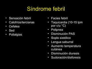 Síndrome febril
• Sensación febril
• Calofríos/tercianas
• Cefalea
• Sed
• Polialgias
• Facies febril
• Taquicardia (10-15 lpm
por c/u °C)
• Polipnea
• Disminución PAS
• Soplo sistólico
• Lengua saburral
• Aumento temperatura
cutánea
• Disminución diuresis
• Sudoración/diaforesis
 