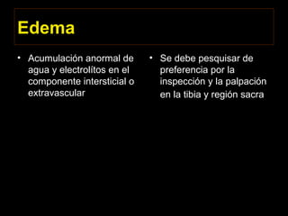 Edema
• Acumulación anormal de
agua y electrolítos en el
componente intersticial o
extravascular
• Se debe pesquisar de
preferencia por la
inspección y la palpación
en la tibia y región sacra
 