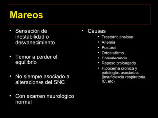 Mareos
• Sensación de
inestabilidad o
desvanecimiento
• Temor a perder el
equilibrio
• No siempre asociado a
alteraciones del SNC
• Con examen neurológico
normal
• Causas
• Trastorno ansioso
• Anemia
• Postural
• Ortostatismo
• Convalecencia
• Reposo prolongado
• Hipoxemia crónica y
patologías asociadas
(insuficiencia respiratoria,
IC, etc)
 