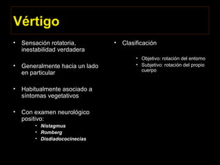 Vértigo
• Sensación rotatoria,
inestabilidad verdadera
• Generalmente hacia un lado
en particular
• Habitualmente asociado a
síntomas vegetativos
• Con examen neurológico
positivo:
• Nistagmus
• Romberg
• Disdiadococinecias
• Clasificación
• Objetivo: rotación del entorno
• Subjetivo: rotación del propio
cuerpo
 