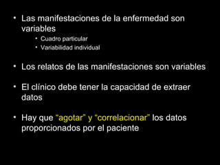 • Las manifestaciones de la enfermedad son
variables
• Cuadro particular
• Variabilidad individual
• Los relatos de las manifestaciones son variables
• El clínico debe tener la capacidad de extraer
datos
• Hay que “agotar” y “correlacionar” los datos
proporcionados por el paciente
 