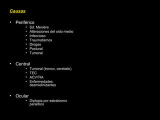 Causas
• Periférico
• Sd. Meniére
• Alteraciones del oido medio
• Infeccioso
• Traumatismos
• Drogas
• Postural
• Tumoral
• Central
• Tumoral (tronco, cerebelo)
• TEC
• ACV/TIA
• Enfermedades
desmielinizantes
• Ocular
• Diplopia por estrabismo
paralítico
 