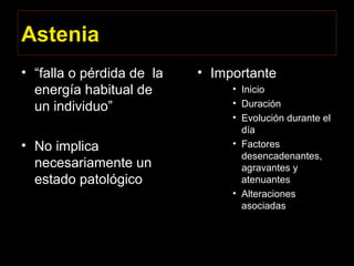 Astenia
• “falla o pérdida de la
energía habitual de
un individuo”
• No implica
necesariamente un
estado patológico
• Importante
• Inicio
• Duración
• Evolución durante el
día
• Factores
desencadenantes,
agravantes y
atenuantes
• Alteraciones
asociadas
 