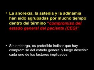 • La anorexia, la astenia y la adinamia
han sido agrupadas por mucho tiempo
dentro del término “compromiso del
estado general del paciente (CEG)”
• Sin embargo, es preferible indicar que hay
compromiso del estado general y luego describir
cada uno de los factores implicados
 