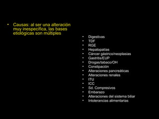 • Causas: al ser una alteración
muy inespecífica, las bases
etiológicas son múltiples
• Digestivas
• TDF
• RGE
• Hepatopatías
• Cáncer gástrico/neoplasias
• Gastritis/EUP
• Drogas/tabaco/OH
• Constipación
• Alteraciones pancreáticas
• Alteraciones renales
• ITU
• ICC
• Sd. Compresivos
• Embarazo
• Alteraciones del sistema biliar
• Intolerancias alimentarias
 