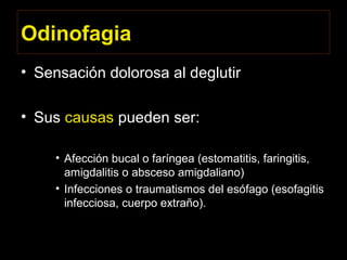 Odinofagia
• Sensación dolorosa al deglutir
• Sus causas pueden ser:
• Afección bucal o faríngea (estomatitis, faringitis,
amigdalitis o absceso amigdaliano)
• Infecciones o traumatismos del esófago (esofagitis
infecciosa, cuerpo extraño).
 