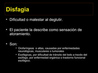 Disfagia
• Dificultad o malestar al deglutir.
• El paciente la describe como sensación de
atoramiento.
• Son:
• Orofaríngeas o altas, causadas por enfermedades
neurológicas, musculares o tumorales
• Esofágicas, por dificultad de tránsito del bolo a través del
esófago, por enfermedad orgánica o trastorno funcional
esofágico.
 
