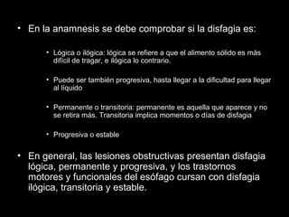 • En la anamnesis se debe comprobar si la disfagia es:
• Lógica o ilógica: lógica se refiere a que el alimento sólido es más
difícil de tragar, e ilógica lo contrario.
• Puede ser también progresiva, hasta llegar a la dificultad para llegar
al líquido
• Permanente o transitoria: permanente es aquella que aparece y no
se retira más. Transitoria implica momentos o días de disfagia
• Progresiva o estable
• En general, las lesiones obstructivas presentan disfagia
lógica, permanente y progresiva, y los trastornos
motores y funcionales del esófago cursan con disfagia
ilógica, transitoria y estable.
 
