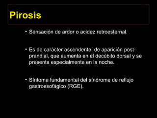Pirosis
• Sensación de ardor o acidez retroesternal.
• Es de carácter ascendente, de aparición post-
prandial, que aumenta en el decúbito dorsal y se
presenta especialmente en la noche.
• Síntoma fundamental del síndrome de reflujo
gastroesofágico (RGE).
 