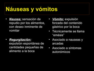 Náuseas y vómitos
• Nausea: sensación de
repudio por los alimentos,
con deseo inminente de
vomitar
• Regurgitación:
expulsión espontánea de
cantidades pequeñas de
alimento a la boca
• Vómito: expulsión
forzada del contenido
gástrico por la boca
• Técnicamente se llama
“emésis”
• Asociado a nauseas y
arcadas
• Asociado a síntomas
autonómicos
 