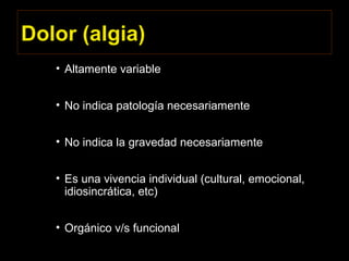 Dolor (algia)
• Altamente variable
• No indica patología necesariamente
• No indica la gravedad necesariamente
• Es una vivencia individual (cultural, emocional,
idiosincrática, etc)
• Orgánico v/s funcional
 