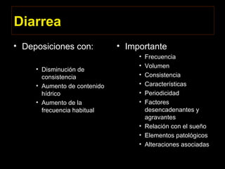 Diarrea
• Deposiciones con:
• Disminución de
consistencia
• Aumento de contenido
hídrico
• Aumento de la
frecuencia habitual
• Importante
• Frecuencia
• Volumen
• Consistencia
• Características
• Periodicidad
• Factores
desencadenantes y
agravantes
• Relación con el sueño
• Elementos patológicos
• Alteraciones asociadas
 