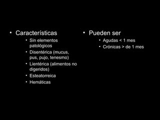 • Características
• Sin elementos
patológicos
• Disentérica (mucus,
pus, pujo, tenesmo)
• Lientérica (alimentos no
digeridos)
• Esteatorreica
• Hemáticas
• Pueden ser
• Agudas < 1 mes
• Crónicas > de 1 mes
 