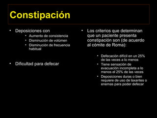 Constipación
• Deposiciones con
• Aumento de consistencia
• Disminución de volúmen
• Disminución de frecuencia
habitual
• Dificultad para defecar
• Los criterios que determinan
que un paciente presenta
constipación son (de acuerdo
al cómite de Roma):
• Defecación difícil en un 25%
de las veces a lo menos
• Tiene sensación de
evacuación incompleta a lo
menos el 25% de las veces
• Deposiciones duras o bien
requiere de uso de laxantes o
enemas para poder defecar
 