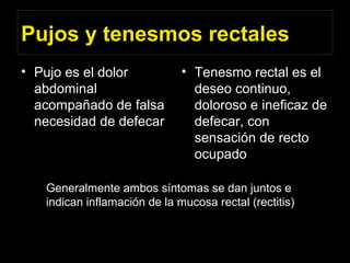 Pujos y tenesmos rectales
• Pujo es el dolor
abdominal
acompañado de falsa
necesidad de defecar
• Tenesmo rectal es el
deseo continuo,
doloroso e ineficaz de
defecar, con
sensación de recto
ocupado
Generalmente ambos síntomas se dan juntos e
indican inflamación de la mucosa rectal (rectitis)
 