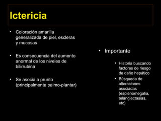 Ictericia
• Coloración amarilla
generalizada de piel, escleras
y mucosas
• Es consecuencia del aumento
anormal de los niveles de
bilirrubina
• Se asocia a prurito
(principalmente palmo-plantar)
• Importante
• Historia buscando
factores de riesgo
de daño hepático
• Búsqueda de
alteraciones
asociadas
(esplenomegalia,
telangiectasias,
etc)
 