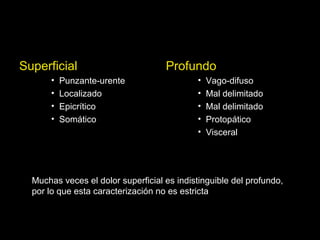Superficial
• Punzante-urente
• Localizado
• Epicrítico
• Somático
Profundo
• Vago-difuso
• Mal delimitado
• Mal delimitado
• Protopático
• Visceral
Muchas veces el dolor superficial es indistinguible del profundo,
por lo que esta caracterización no es estricta
 
