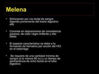 Melena
• Eliminación por vía rectal de sangre
digerida proveniente del tracto digestivo
alto
• Consiste en deposiciones de consistencia
pastosa, de color negro brillante y olor
fétido
• El aspecto característico se debe a la
formación de hematina por acción del HCl
en el estómago
• Se requiere de una cantidad mínima de
sangre (a lo menos 60 cc) y un tiempo de
permanencia de ocho horas en el tubo
digestivo
 