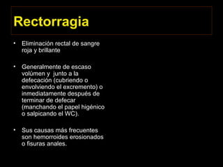 Rectorragia
• Eliminación rectal de sangre
roja y brillante
• Generalmente de escaso
volúmen y junto a la
defecación (cubriendo o
envolviendo el excremento) o
inmediatamente después de
terminar de defecar
(manchando el papel higénico
o salpicando el WC).
• Sus causas más frecuentes
son hemorroides erosionados
o fisuras anales.
 