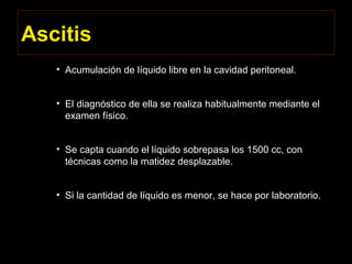 Ascitis
• Acumulación de líquido libre en la cavidad peritoneal.
• El diagnóstico de ella se realiza habitualmente mediante el
examen físico.
• Se capta cuando el líquido sobrepasa los 1500 cc, con
técnicas como la matidez desplazable.
• Si la cantidad de líquido es menor, se hace por laboratorio.
 