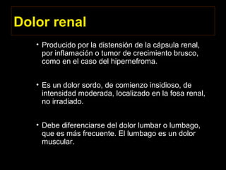 Dolor renal
• Producido por la distensión de la cápsula renal,
por inflamación o tumor de crecimiento brusco,
como en el caso del hipernefroma.
• Es un dolor sordo, de comienzo insidioso, de
intensidad moderada, localizado en la fosa renal,
no irradiado.
• Debe diferenciarse del dolor lumbar o lumbago,
que es más frecuente. El lumbago es un dolor
muscular.
 