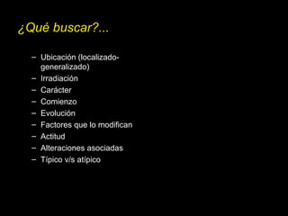 ¿Qué buscar?...
– Ubicación (localizado-
generalizado)
– Irradiación
– Carácter
– Comienzo
– Evolución
– Factores que lo modifican
– Actitud
– Alteraciones asociadas
– Típico v/s atípico
 