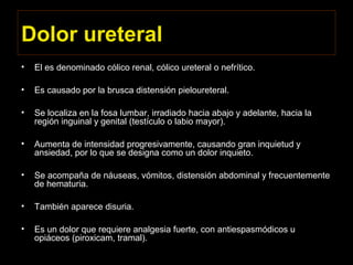 Dolor ureteral
• El es denominado cólico renal, cólico ureteral o nefrítico.
• Es causado por la brusca distensión pieloureteral.
• Se localiza en la fosa lumbar, irradiado hacia abajo y adelante, hacia la
región inguinal y genital (testículo o labio mayor).
• Aumenta de intensidad progresivamente, causando gran inquietud y
ansiedad, por lo que se designa como un dolor inquieto.
• Se acompaña de náuseas, vómitos, distensión abdominal y frecuentemente
de hematuria.
• También aparece disuria.
• Es un dolor que requiere analgesia fuerte, con antiespasmódicos u
opiáceos (piroxicam, tramal).
 