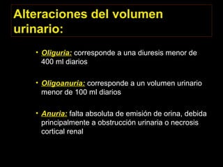 Alteraciones del volumen
urinario:
• Oliguria: corresponde a una diuresis menor de
400 ml diarios
• Oligoanuria: corresponde a un volumen urinario
menor de 100 ml diarios
• Anuria: falta absoluta de emisión de orina, debida
principalmente a obstrucción urinaria o necrosis
cortical renal
 