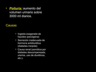 • Poliuria: aumento del
volumen urinario sobre
3000 ml diarios.
Causas
• Ingesta exagerada de
líquidos (psicógena)
• Secreción inadecuada de
hormona antidiurética
(diabetes insípida)
• Causa renal (osmótica por
diabetes descompensada,
uremia, uso de diuréticos,
etc.).
 