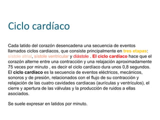 Ciclo cardíaco
Cada latido del corazón desencadena una secuencia de eventos
llamados ciclos cardiacos, que consiste principalmente en tres etapas:
sístole atrial, sístole ventricular y diástole . El ciclo cardíaco hace que el
corazón alterne entre una contracción y una relajación aproximadamente
75 veces por minuto , es decir el ciclo cardíaco dura unos 0,8 segundos.
El ciclo cardíaco es la secuencia de eventos eléctricos, mecánicos,
sonoros y de presión, relacionados con el flujo de su contracción y
relajación de las cuatro cavidades cardiacas (aurículas y ventrículos), el
cierre y apertura de las válvulas y la producción de ruidos a ellas
asociados.
Se suele expresar en latidos por minuto.
 