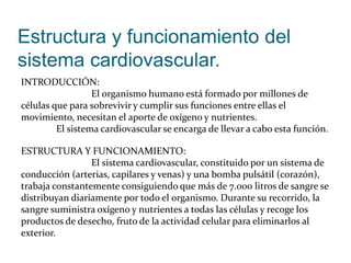 Estructura y funcionamiento del
sistema cardiovascular.
INTRODUCCIÓN:
El organismo humano está formado por millones de
células que para sobrevivir y cumplir sus funciones entre ellas el
movimiento, necesitan el aporte de oxígeno y nutrientes.
El sistema cardiovascular se encarga de llevar a cabo esta función.
ESTRUCTURA Y FUNCIONAMIENTO:
El sistema cardiovascular, constituido por un sistema de
conducción (arterias, capilares y venas) y una bomba pulsátil (corazón),
trabaja constantemente consiguiendo que más de 7.000 litros de sangre se
distribuyan diariamente por todo el organismo. Durante su recorrido, la
sangre suministra oxígeno y nutrientes a todas las células y recoge los
productos de desecho, fruto de la actividad celular para eliminarlos al
exterior.
 